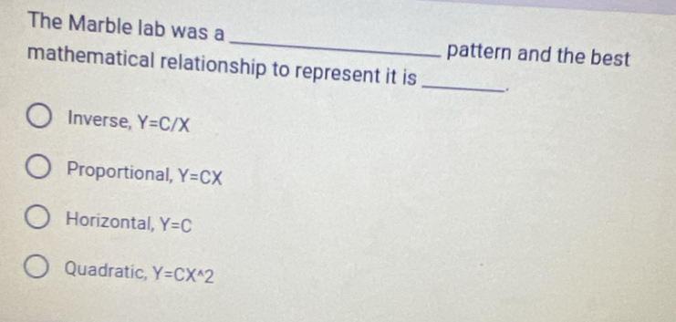 The Marble lab was a pattern and the best
mathematical relationship to represent it is
_
Inverse, Y=C/X
Proportional, Y=CX
Horizontal, Y=C
Quadratic, Y=CX^(wedge)2