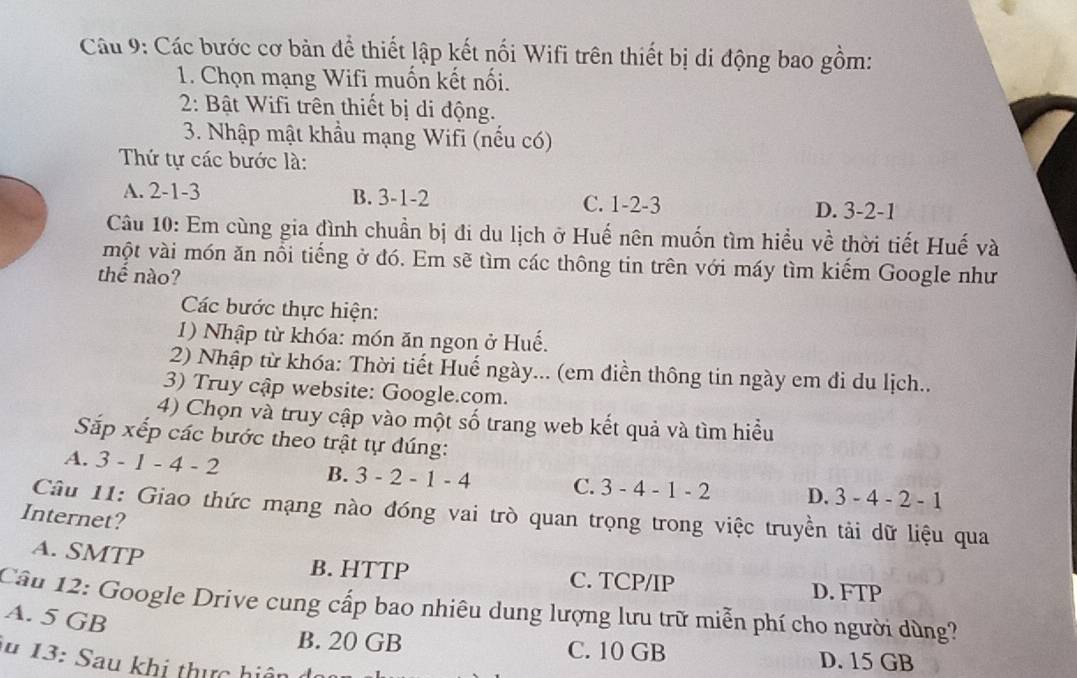 Các bước cơ bản để thiết lập kết nối Wifi trên thiết bị di động bao gồm:
1. Chọn mạng Wifi muốn kết nối.
2: Bật Wifi trên thiết bị di động.
3. Nhập mật khẩu mạng Wifi (nếu có)
Thứ tự các bước là:
A. 2 -1 -3 B. 3 -1 -2 C. 1 -2 -3
D. 3 -2 -1
Câu 10: Em cùng gia đình chuần bị đi du lịch ở Huế nên muốn tìm hiều về thời tiết Huế và
một vài món ăn nổi tiếng ở đó. Em sẽ tìm các thông tin trên với máy tìm kiếm Google như
thế nào?
Các bước thực hiện:
1) Nhập từ khóa: món ăn ngon ở Huế.
2) Nhập từ khóa: Thời tiết Huế ngày... (em điền thông tin ngày em đi du lịch..
3) Truy cập website: Google.com.
4) Chọn và truy cập vào một số trang web kết quả và tìm hiều
Sắp xếp các bước theo trật tự đúng:
A. 3 -1-4-2 B. 3-2-1-4 C. 3-4-1-2 D. 3-4-2-1
Câu 11: Giao thức mạng nào đóng vai trò quan trọng trong việc truyền tải dữ liệu qua
Internet?
A. SMTP
B. HTTP C. TCP/IP D. FTP
Cầu 12: Google Drive cung cấp bao nhiêu dung lượng lưu trữ miễn phí cho người dùng?
A. 5 GB
B. 20 GB C. 10 GB D. 15 GB
u 13: Sau khi thực hiệ