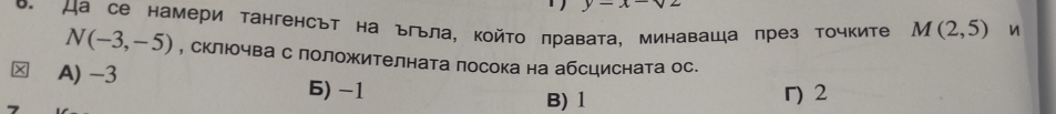 y-x-sqrt(2)
D. Да се намери тангенсът на ъгьла, който πравата, минаваща πрез точките M(2,5) n
N(-3,-5) , склюочва с лоложителната посока на абсцисната ос.
A) -3 6) -1
B) 1 г) 2