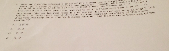 Abe and Eddie placed a map of their town on a coordin
a ch o sand e ten rehcnee me bres ern Blace due sakeg Ead 
w a r a store that is ar nts te eddle left his house at. (-2,-2) and
traveled in a straight line but went to the incorrect point, at
instead, when he zealzaghut westarathraalsewaltad in a straight line (3,-4), 
from the incorrect point directly to the correct location of the store .
detour Approximately how many blocks farther did Eddie walk because of his
A 15.4
B 9.3
c. 7, 7
D 3.7