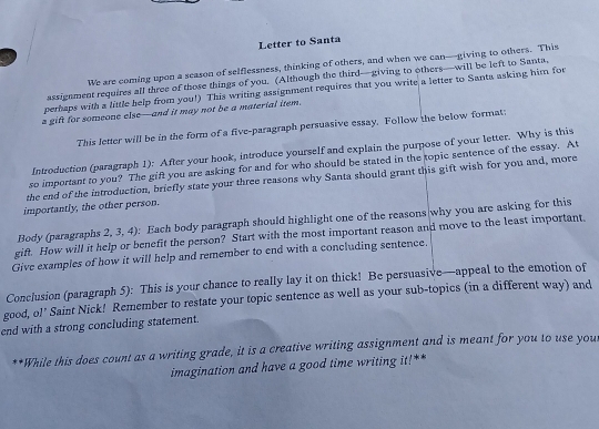 Letter to Santa 
We are coming upon a season of selflessness, thinking of others, and when we can—giving to others. This 
assignment requires all three of those things of you. (Although the third—giving to others—will be left to Santa, 
perhaps with a little help from you!) This writing assignment requires that you write a letter to Santa asking him for 
s gift for someone else—and it may not be a material item. 
This letter will be in the form of a five-paragraph persuasive essay, Follow the below format: 
Introduction (paragraph 1): After your hook, introduce yourself and explain the purpose of your letter. Why is this 
so important to you? The gift you are asking for and for who should be stated in the topic sentence of the essay. At 
the end of the introduction, briefly state your three reasons why Santa should grant this gift wish for you and, more 
importantly, the other person. 
Body (paragraphs 2, 3, 4): Each body paragraph should highlight one of the reasons|why you are asking for this 
gift. How will it help or benefit the person? Start with the most important reason and move to the least important. 
Give examples of how it will help and remember to end with a concluding sentence. 
Conclusion (paragraph 5): This is your chance to really lay it on thick! Be persuasive—appeal to the emotion of 
good, ol' Saint Nick! Remember to restate your topic sentence as well as your sub-topics (in a different way) and 
end with a strong concluding statement. 
**While this does count as a writing grade, it is a creative writing assignment and is meant for you to use you 
imagination and have a good time writing it!**