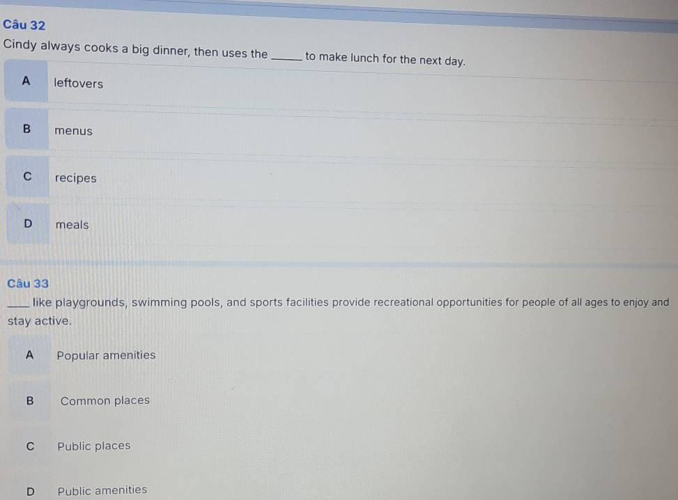 Cindy always cooks a big dinner, then uses the _to make lunch for the next day.
A leftovers
B menus
C recipes
D meals
Câu 33
_like playgrounds, swimming pools, and sports facilities provide recreational opportunities for people of all ages to enjoy and
stay active.
A Popular amenities
B Common places
C Public places
D Public amenities