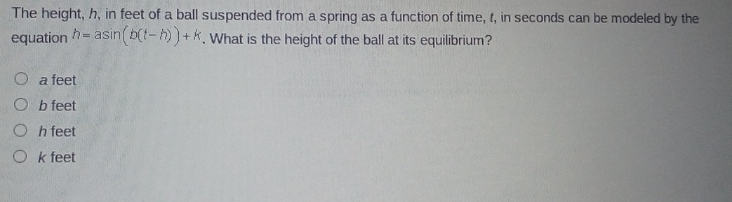 The height, h, in feet of a ball suspended from a spring as a function of time, t, in seconds can be modeled by the
equation h=asin (b(t-h))+k. What is the height of the ball at its equilibrium?
a feet
b feet
h feet
k feet