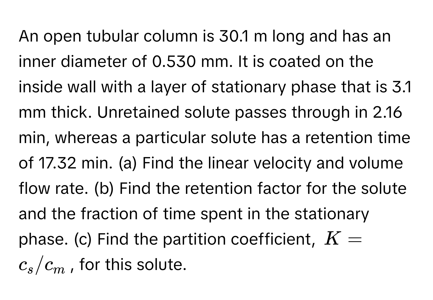 An open tubular column is 30.1 m long and has an inner diameter of 0.530 mm. It is coated on the inside wall with a layer of stationary phase that is 3.1 mm thick. Unretained solute passes through in 2.16 min, whereas a particular solute has a retention time of 17.32 min. (a) Find the linear velocity and volume flow rate. (b) Find the retention factor for the solute and the fraction of time spent in the stationary phase. (c) Find the partition coefficient, $K = c_s/c_m$, for this solute.