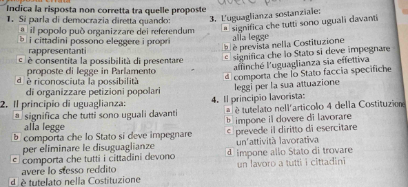 Indica la risposta non corretta tra quelle proposte
1. Si parla di democrazia diretta quando: 3. Luguaglianza sostanziale:
a il popolo può organizzare dei referendum a significa che tutti sono uguali davanti
b i cittadini possono eleggere i propri alla legge
rappresentanti
à è prevista nella Costituzione
é è consentita la possibilità di presentare significa che lo Stato si deve impegnare
proposte di legge in Parlamento
affinché l'uguaglianza sia effettiva
d è riconosciuta la possibilità
d comporta che lo Stato faccia specifiche
di organizzare petizioni popolari
leggi per la sua attuazione
2. Il principio di uguaglianza: 4. Il principio lavorista:
a significa che tutti sono uguali davanti a é tutelato nell'articolo 4 della Costituzione
b impone il dovere di lavorare
alla legge
comporta che lo Stato si deve impegnare c prevede il diritto di esercitare
per eliminare le disuguaglianze un'attività lavorativa
comporta che tutti i cittadini devono d impone allo Stato di trovare
avere lo stesso reddito un lavoro a tutti i cittadini
d è tutelato nella Costituzione