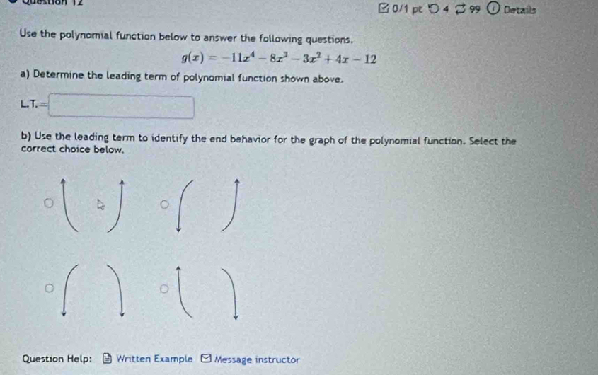 □ 0/1pt つ 4 2 99 Details 
Use the polynomial function below to answer the following questions.
g(x)=-11x^4-8x^3-3x^2+4x-12
a) Determine the leading term of polynomial function shown above. 
L. T.=
b) Use the leading term to identify the end behavior for the graph of the polynomial function. Select the 
correct choice below. 
Question Help: Written Example Message instructor