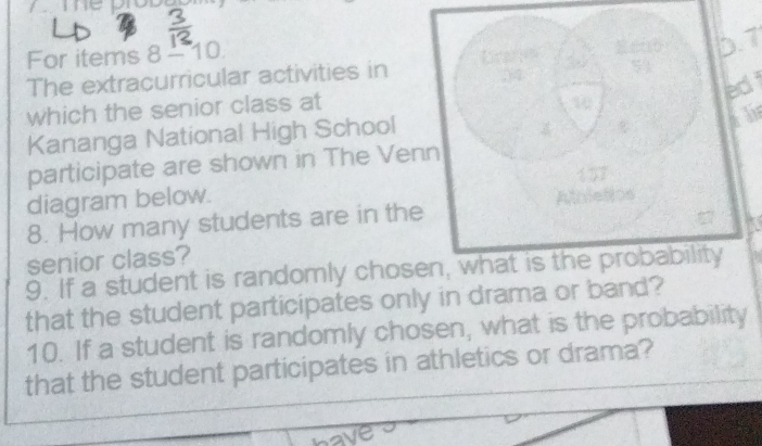 For items 8 - 10. 
D. 
The extracurricular activities in 
ed 
which the senior class at 
Kananga National High School 
participate are shown in The Venn 
diagram below. 
8. How many students are in the Ahiet 
senior class? 
9. If a student is randomly chosen, what is the probability 
that the student participates only in drama or band? 
10. If a student is randomly chosen, what is the probability 
that the student participates in athletics or drama?