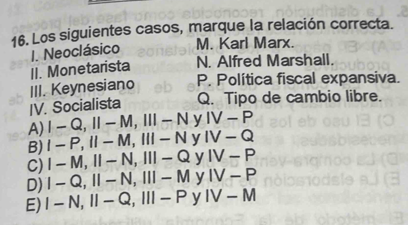 Los siguientes casos, marque la relación correcta.
I. Neoclásico
M. Karl Marx.
II. Monetarista
N. Alfred Marshall.
III. Keynesiano
P. Política fiscal expansiva.
IV. Socialista
Q. Tipo de cambio libre.
A) I-Q, II-M, III-N y IV-P
B) I-P, II-M, III-N y IV-Q
C) I-M, II-N, III-Q y IV-P
D) I-Q, II-N, III-M y IV-P
E) I-N, II-Q, III-P y IV-M