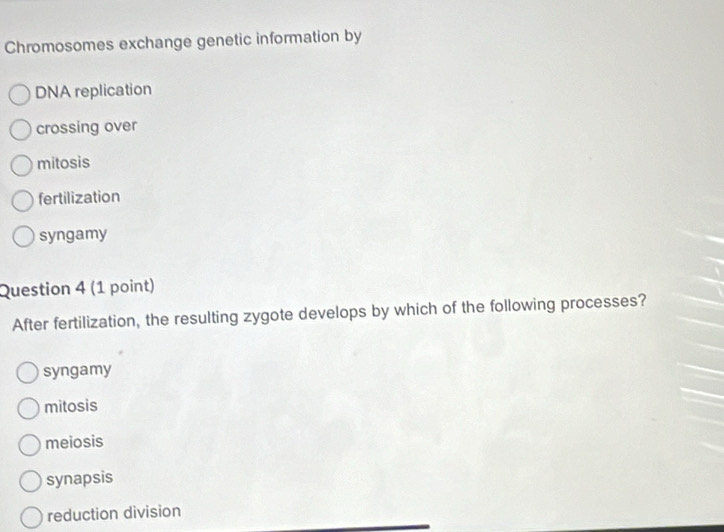 Chromosomes exchange genetic information by
DNA replication
crossing over
mitosis
fertilization
syngamy
Question 4 (1 point)
After fertilization, the resulting zygote develops by which of the following processes?
syngamy
mitosis
meiosis
synapsis
reduction division