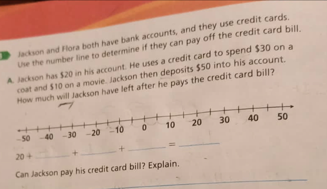 Jackson and Flora both have bank accounts, and they use credit cards. 
Use the number line to determine if they can pay off the credit card bill. 
A. Jackson has $20 in his account. He uses a credit card to spend $30 on a 
coat and $10 on a movie. Jackson then deposits $50 into his account. 
much will Jackson have left after he pays the credit card bill?
20+ _ 
+ 
_+_ 
= 
_ 
_ 
Can Jackson pay his credit card bill? Explain.