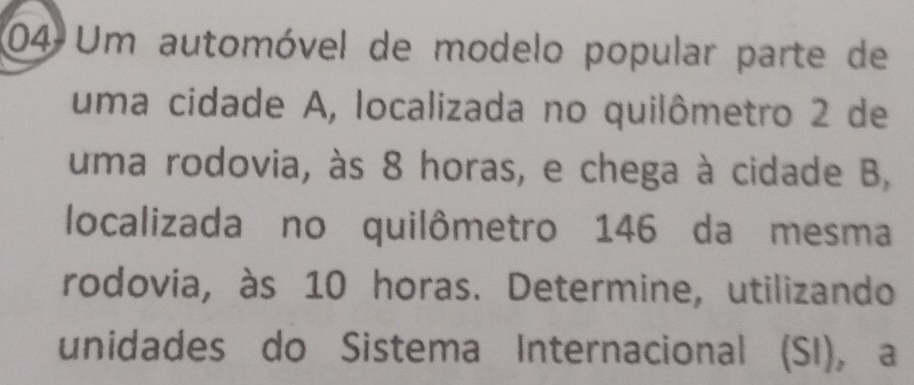 Um automóvel de modelo popular parte de 
uma cidade A, localizada no quilômetro 2 de 
uma rodovia, às 8 horas, e chega à cidade B, 
localizada no quilômetro 146 da mesma 
rodovia, às 10 horas. Determine, utilizando 
unidades do Sistema Internacional (SI), a