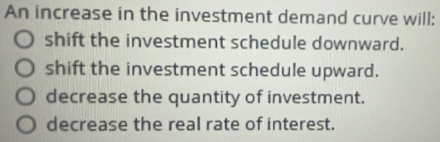 An increase in the investment demand curve will:
shift the investment schedule downward.
shift the investment schedule upward.
decrease the quantity of investment.
decrease the real rate of interest.