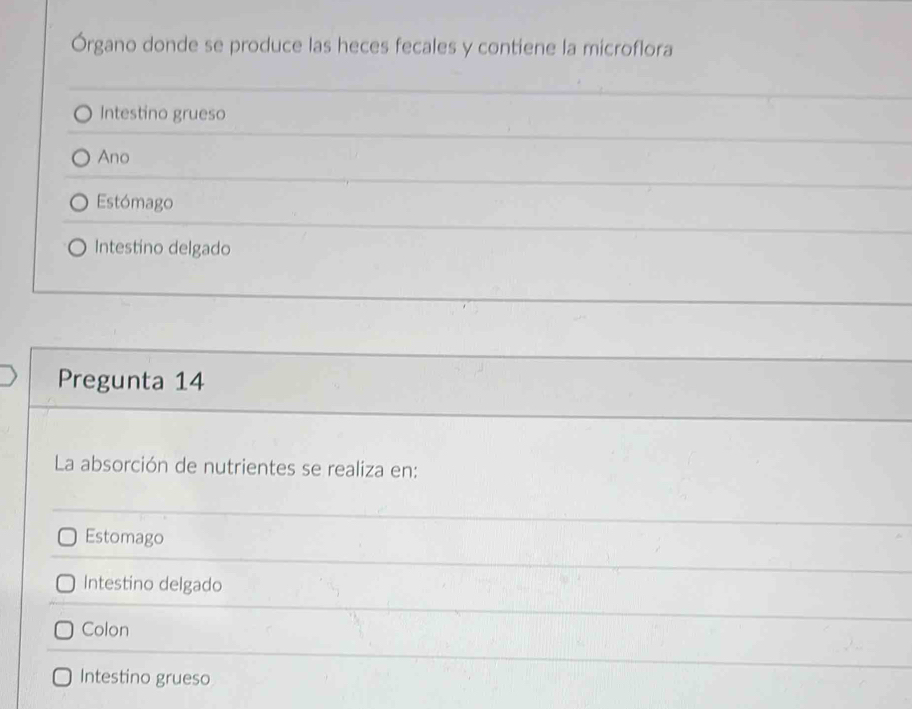 Órgano donde se produce las heces fecales y contiene la microflora
Intestino grueso
Ano
Estómago
Intestino delgado
Pregunta 14
La absorción de nutrientes se realiza en:
Estomago
Intestino delgado
Colon
Intestino grueso