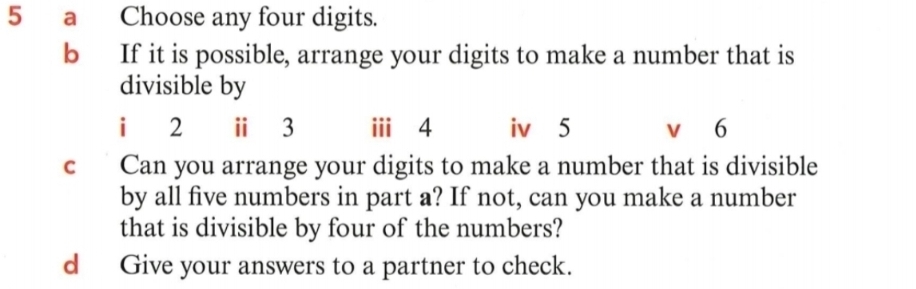 a Choose any four digits. 
b If it is possible, arrange your digits to make a number that is 
divisible by 
i 2 ⅱ 3 i⩾ 4 iv 5 v 6
c Can you arrange your digits to make a number that is divisible 
by all five numbers in part a? If not, can you make a number 
that is divisible by four of the numbers? 
d Give your answers to a partner to check.