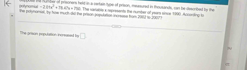 eld in a certain type of prison, measured in thousands, can be described by the 
polynomial -2.01x^2+78.47x+750. The variable x represents the number of years since 1990. According to 
the polynomial, by how much did the prison population increase from 2002 to 2007? 
The prison population increased by □. 
Du 
CU