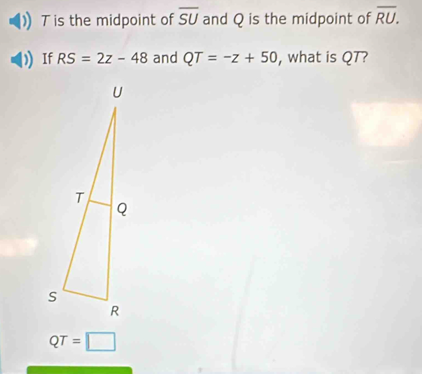 T is the midpoint of overline SU and Q is the midpoint of overline RU. 
If RS=2z-48 and QT=-z+50 , what is QT?
QT=□