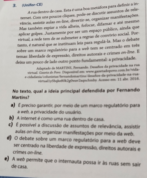 (Unifor-CE)
A rua dentro de casa. Esta é uma boa metáfora para definir a in-
ternet. Com uns poucos cliques, pode-se discutir assuntos de rele-
vância, assistir aulas on-line, divertir-se, organizar manifestações.
Mas também espiar a vida alheia, fofocar, difamar e até mesmo
aplicar golpes. Justamente por ser um espaço público, ainda que
virtual, a rede tem de se submeter a regras de convívio social. Por-
tanto, é natural que se instituam leis para regulá-la. Mas o debate
sobre um marco regulatório para a web tem se centrado em três
temas: liberdade de expressão, direitos autorais e crimes on-line. E
deixa um pouco de lado outro ponto fundamental: a privacidade.
Adaptado de MARTINS, Fernando. Desaños da privacidade na rua
virtual. Gazeta do Povo. Disponível em: www.gazetadopovo.com.br/vida
e-cidadania/colunistas/fernandomartins/desaños-da-privacidade-na-rua
virtual1y5bqke@0k2g0wwv2aqnchmby. Acesso em: 11 abr. 2016.
No texto, qual a ideia principal defendida por Fernando
Martins?
a) É preciso garantir, por meio de um marco regulatório para
a web, a privacidade do usuário.
b) A internet é como uma rua dentro de casa.
c) É possível a discussão de assuntos de relevância, assistir
aulas on-line, organizar manifestações por meio da web.
d) O debate sobre um marco regulatório para a web deve
ser centrado na liberdade de expressão, direitos autorais e
crimes on-line.
e) A web permite que o internauta possa ir às ruas sem sair
de casa.