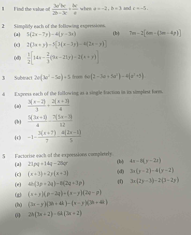 Find the value of  3a^2bc/2b-3c + bc/a  when a=-2, b=3 and c=-5. 
2 Simplify each of the following expressions. 
(a) 5(2x-7y)-4(y-3x) (b) 7m-2[6m-(3m-4p)]
(c) 2(3x+y)-5[3(x-3y)-4(2x-y)]
(d)  1/2 [14x- 2/3 (9x-21y)-2(x+y)]
3 Subtract 2a(3a^2-5a)+5 from 6a(2-3a+5a^2)-4(a^2+5). 
4 Express each of the following as a single fraction in its simplest form. 
(a)  (3(x-2))/3 + (2(x+3))/4 
(b)  (5(3x+1))/4 - (7(5x-3))/12 
(c) -1- (3(x+7))/7 - (4(2x-1))/5 
5 Factorise each of the expressions completely. 
(a) 21pq+14q-28qr
(b) 4x-8(y-2z)
(c) (x+3)+2y(x+3) (d) 3x(y-2)-4(y-2)
(e) 4h(3p+2q)-8(2q+3p)
(f) 3x(2y-3)-2(3-2y)
(g) (x+y)(p-2q)+(x-y)(2q-p)
(h) (3x-y)(3h+4k)-(x-y)(3h+4k)
(i) 2h(3x+2)-6k(3x+2)