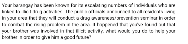 Your barangay has been known for its escalating numbers of individuals who are 
linked to illicit drug activities. The public officials announced to all residents living 
in your area that they will conduct a drug awareness/prevention seminar in order 
to combat the rising problem in the area. It happened that you've found out that 
your brother was involved in that illicit activity, what would you do to help your 
brother in order to give him a good future?