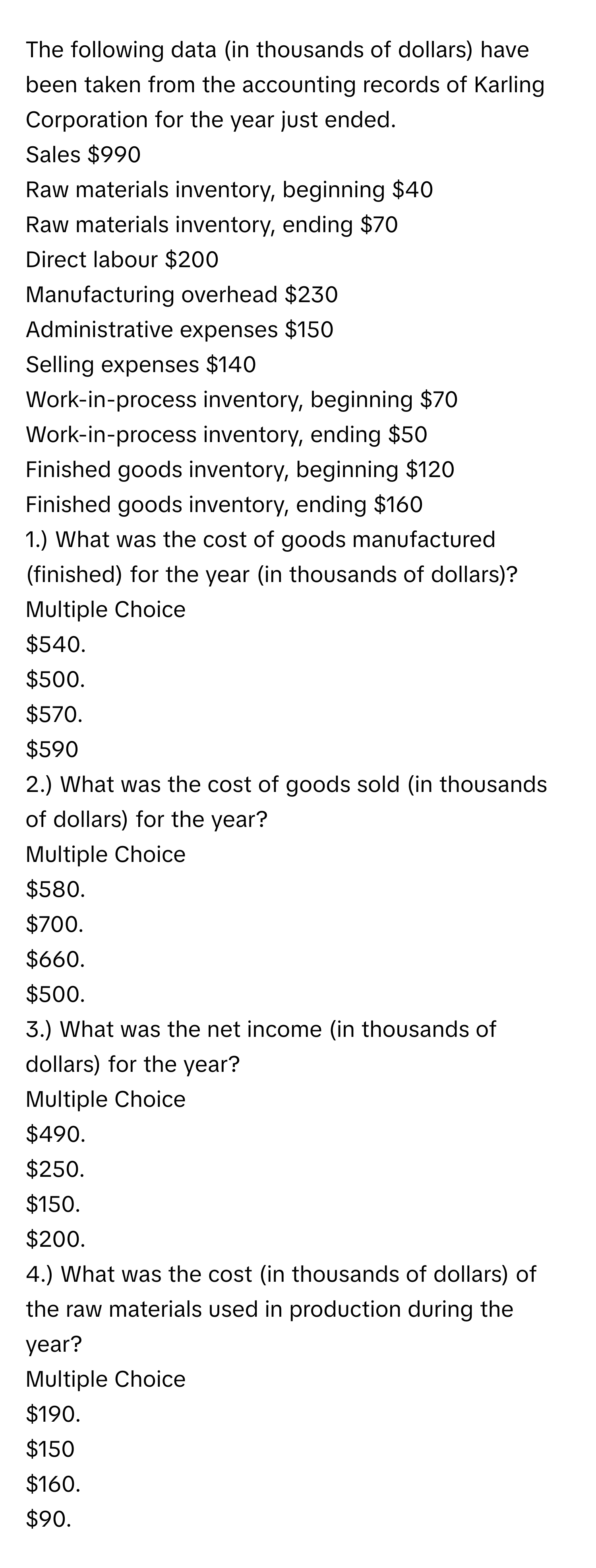 The following data (in thousands of dollars) have been taken from the accounting records of Karling Corporation for the year just ended. 
Sales $990
Raw materials inventory, beginning $40
Raw materials inventory, ending $70
Direct labour $200
Manufacturing overhead $230
Administrative expenses $150
Selling expenses $140
Work-in-process inventory, beginning $70
Work-in-process inventory, ending $50
Finished goods inventory, beginning $120
Finished goods inventory, ending $160

1.) What was the cost of goods manufactured (finished) for the year (in thousands of dollars)?
Multiple Choice
$540.
$500.
$570.
$590

2.) What was the cost of goods sold (in thousands of dollars) for the year?
Multiple Choice
$580.
$700.
$660.
$500.

3.) What was the net income (in thousands of dollars) for the year?
Multiple Choice
$490.
$250.
$150.
$200.

4.) What was the cost (in thousands of dollars) of the raw materials used in production during the year?
Multiple Choice
$190.
$150
$160.
$90.