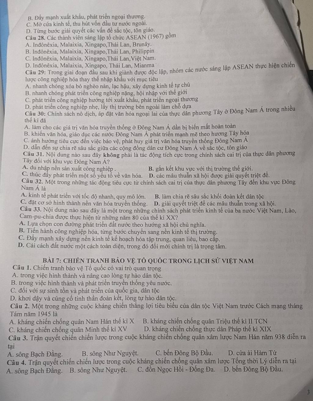 B. Đầy mạnh xuất khẩu, phát triển ngoại thương.
C. Mở cửa kinh tế, thu hút vốn đầu tư nước ngoài.
D. Từng bước giải quyết các vấn đề sắc tộc, tôn giáo.
Câu 28. Các thành viên sáng lập tổ chức ASEAN (1967) gồm
A. Indônêxia, Malaixia, Xingapo,Thái Lan, Brunây.
B. Inđônêxia, Malaixia, Xingapo,Thái Lan, Philippin
C. Inđônêxia, Malaixia, Xingapo,Thái Lan,Việt Nam.
D. Inđônêxia, Malaixia, Xingapo, Thái Lan, Mianma 1
Câu 29: Trong giai đoạn đầu sau khi giành được độc lập, nhóm các nước sáng lập ASEAN thực hiện chiến
lược công nghiệp hóa thay thế nhập khẩu với mục tiêu
A. nhanh chóng xóa bỏ nghèo nàn, lạc hậu, xây dựng kinh tế tự chủ
B. nhanh chóng phát triển công nghiệp nặng, hội nhập với thế giới
C. phát triển công nghiệp hướng tới xuất khẩu, phát triển ngoại thương
D. phát triển công nghiệp nhẹ, lấy thị trường bên ngoài làm chỗ dựa
Câu 30: Chính sách nô dịch, áp đặt văn hóa ngoại lai của thực dân phương Tây ở Đông Nam Á trong nhiều
thế ki đã
A. làm cho các giá trị văn hóa truyền thống ở Đông Nam Á dần bị biến mất hoàn toàn
B. khiến văn hóa, giáo dục các nước Đông Nam Á phát triển mạnh mẽ theo hương Tây hóa
C. ảnh hưởng tiêu cực đến việc bảo vệ, phát huy giả trị văn hóa truyền thống Đông Nam Á
D. dẫn đến sự chia rẽ sâu sắc giữa các cộng đồng dân cư Đông Nam Á về sắc tộc, tôn giáo
Câu 31. Nội dung nào sau đây không phải là tác động tích cực trong chính sách cai trị của thực dân phương
Tây đối với khu vực Đông Nam Á?
A. du nhập nền sản xuất công nghiệp .  B. gắn kết khu vực với thị trường thế giới.
C. thúc đầy phát triển một số yếu tố về văn hóa. D. các mâu thuẫn xã hội được giải quyết triệt để.
Câu 32. Một trong những tác động tiêu cực từ chính sách cai trị của thực dân phương Tây đến khu vực Đông
Nam Á là
A. kinh tế phát triển với tốc độ nhanh, quy mô lớn. B. làm chia rẽ sâu sắc khối đoàn kết dân tộc
C. đặt cơ sở hình thành nền văn hóa truyền thống. D. giải quyết triệt để các mâu thuẫn trong xã hội.
Câu 33. Nội dung nào sau đây là một trong những chính sách phát triển kinh tế của ba nước Việt Nam, Lào,
Cam-pu-chia được thực hiện từ những năm 80 của thế kỉ XX?
A. Lựa chọn con đường phát triển đất nước theo hướng xã hội chủ nghĩa.
B. Tiến hành công nghiệp hóa, từng bước chuyển sang nền kinh tế thị trường.
C. Đầy mạnh xây dựng nền kinh tế kế hoạch hóa tập trung, quan liêu, bao cấp.
D. Cải cách đất nước một cách toàn diện, trong đó đồi mới chính trị là trọng tâm.
Bài 7: chIÊN trAnH bảO Vệ tỏ qUốc tRonG lịch sử việt nam
Câu 1. Chiến tranh bảo vệ Tổ quốc có vai trò quan trọng
A. trong việc hình thành và nâng cao lòng tự hào dân tộc.
B. trong việc hình thành và phát triển truyền thống yêu nước.
C. đối với sự sinh tồn và phát triển của quốc gia, dân tộc
D. khơi dậy và củng cố tinh thần đoàn kết, lòng tự hào dân tộc.
Câu 2. Một trong những cuộc kháng chiến thắng lợi tiêu biểu của dân tộc Việt Nam trước Cách mạng tháng
Tám năm 1945 là
A. kháng chiến chống quân Nam Hán thế ki X B. kháng chiến chống quân Triệu thế ki II TCN
C. kháng chiến chống quân Minh thế ki XV D. kháng chiến chống thực dân Pháp thế kỉ XIX
Câu 3. Trận quyết chiến chiến lược trong cuộc kháng chiến chống quân xâm lược Nam Hán năm 938 diễn ra
tại
A. sông Bạch Đằng. B. sông Như Nguyệt. C. bến Đông Bộ Đầu. D. cửa ải Hàm Tử
Câu 4. Trận quyết chiến chiến lược trong cuộc kháng chiến chống quân xâm lược Tống thời Lý diễn ra tại
A. sông Bạch Đằng. B. sông Như Nguyệt.  C. đồn Ngọc Hồi - Đống Đa.  D. bến Đông Bộ Đầu.
3