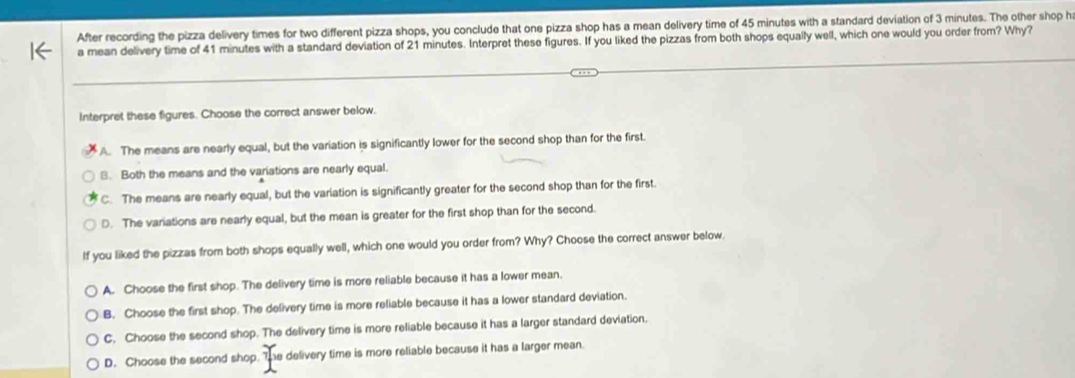 After recording the pizza delivery times for two different pizza shops, you conclude that one pizza shop has a mean delivery time of 45 minutes with a standard deviation of 3 minutes. The other shop h
a mean delivery time of 41 minutes with a standard deviation of 21 minutes. Interpret these figures. If you liked the pizzas from both shops equally well, which one would you order from? Why?
Interpret these figures. Choose the correct answer below.
A. The means are nearly equal, but the variation is significantly lower for the second shop than for the first.
B. Both the means and the variations are nearly equal.
C. The means are nearly equal, but the variation is significantly greater for the second shop than for the first.
D. The variations are nearly equal, but the mean is greater for the first shop than for the second.
If you liked the pizzas from both shops equally well, which one would you order from? Why? Choose the correct answer below.
A. Choose the first shop. The delivery time is more reliable because it has a lower mean.
B. Choose the first shop. The delivery time is more reliable because it has a lower standard deviation.
C. Choose the second shop. The delivery time is more reliable because it has a larger standard deviation.
D. Choose the second shop. he delivery time is more reliable because it has a larger mean.