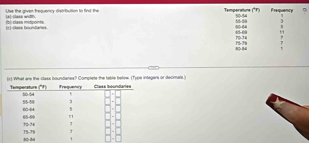 (^circ F)
Use the given frequency distribution to find the Temperature 50-54 Frequency
(a) class width. 1
(b) class midpoints. 55-59 3
(c) class boundaries. 60-64 5
65-69 11
70-74 7
75-79 7
80-84 1
(c) What are the class boundaries? Complete the table below. (Type integers or decimals.)