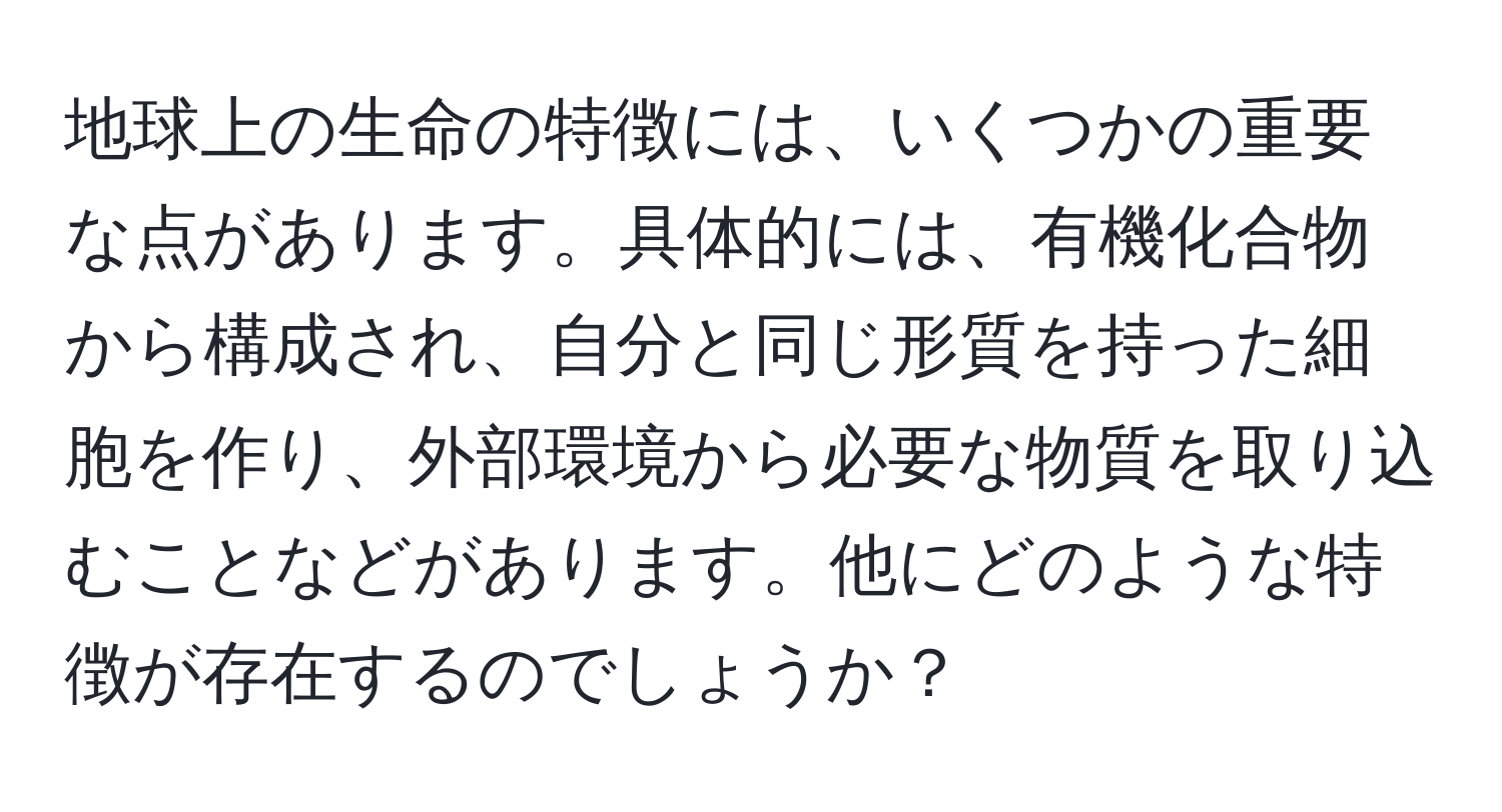 地球上の生命の特徴には、いくつかの重要な点があります。具体的には、有機化合物から構成され、自分と同じ形質を持った細胞を作り、外部環境から必要な物質を取り込むことなどがあります。他にどのような特徴が存在するのでしょうか？