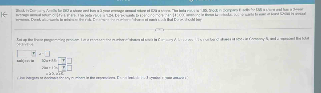 Stock in Company A sells for $92 a share and has a 3-year average annual return of $20 a share. The beta value is 1.05. Stock in Company B sells for $85 a share and has a 3-year
average annual return of $19 a share. The beta value is 1.24. Derek wants to spend no more than $13,000 investing in these two stocks, but he wants to earn at least $2400 in annual 
revenue. Derek also wants to minimize the risk. Determine the number of shares of each stock that Derek should buy. 
Set up the linear programming problem. Let a represent the number of shares of stock in Company A, b represent the number of shares of stock in Company B, and z represent the total 
beta value. 
v z=□
subject to 92a+85b v
20a+19b v 
a≥0,b≥0. 
(Use integers or decimals for any numbers in the expressions. Do not include the $ symbol in your answers.)