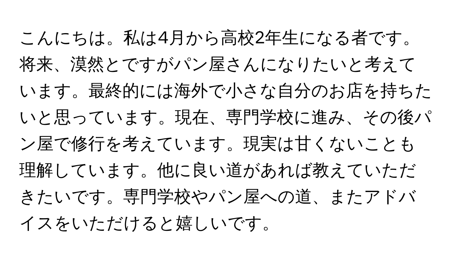 こんにちは。私は4月から高校2年生になる者です。将来、漠然とですがパン屋さんになりたいと考えています。最終的には海外で小さな自分のお店を持ちたいと思っています。現在、専門学校に進み、その後パン屋で修行を考えています。現実は甘くないことも理解しています。他に良い道があれば教えていただきたいです。専門学校やパン屋への道、またアドバイスをいただけると嬉しいです。