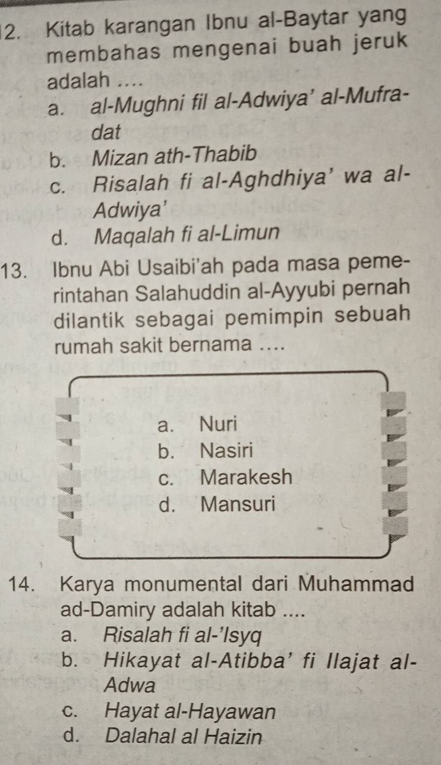 Kitab karangan Ibnu al-Baytar yang
membahas mengenai buah jeruk
adalah ....
a. al-Mughni fil al-Adwiya’ al-Mufra-
dat
b. Mizan ath-Thabib
c. Risalah fi al-Aghdhiya' wa al-
Adwiya'
d. Maqalah fi al-Limun
13. Ibnu Abi Usaibi'ah pada masa peme-
rintahan Salahuddin al-Ayyubi pernah
dilantik sebagai pemimpin sebuah
rumah sakit bernama ....
a. Nuri
b. Nasiri
c. Marakesh
d. Mansuri
14. Karya monumental dari Muhammad
ad-Damiry adalah kitab ....
a. Risalah fi al-’Isyq
b. Hikayat al-Atibba' fi Ilajat al-
Adwa
c. Hayat al-Hayawan
d. Dalahal al Haizin