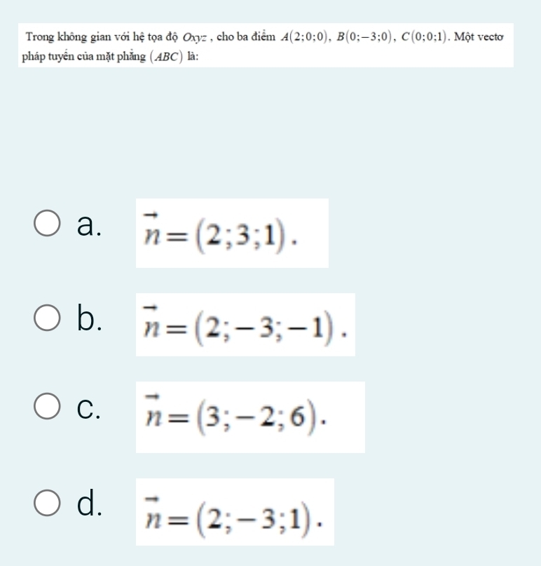 Trong không gian với hệ tọa độ Oxyz , cho ba điểm A(2;0;0), B(0;-3;0), C(0;0;1). Một vectơ
pháp tuyển của mặt phẳng (ABC) là:
a. vector n=(2;3;1).
b. vector n=(2;-3;-1).
C. vector n=(3;-2;6).
d. vector n=(2;-3;1).