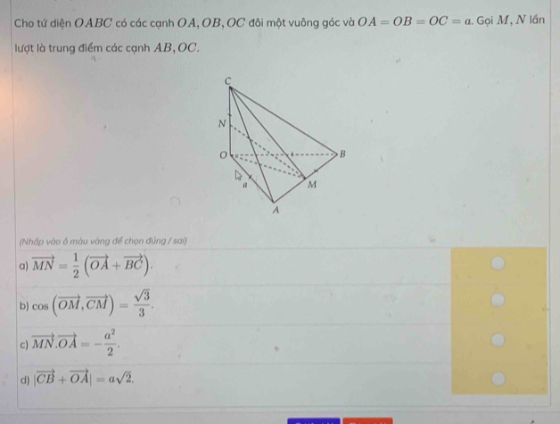 Cho tứ diện OABC có các cạnh OA, OB, OC đôi một vuông góc và OA=OB=OC=a :. Gọi M, N lần
lượt là trung điểm các cạnh AB, OC.
(Nhấp vào ô màu vàng để chọn đúng / sai)
a) vector MN= 1/2 (vector OA+vector BC).
b) cos (vector OM,vector CM)= sqrt(3)/3 .
c) vector MN.vector OA=- a^2/2 .
d) |vector CB+vector OA|=asqrt(2).