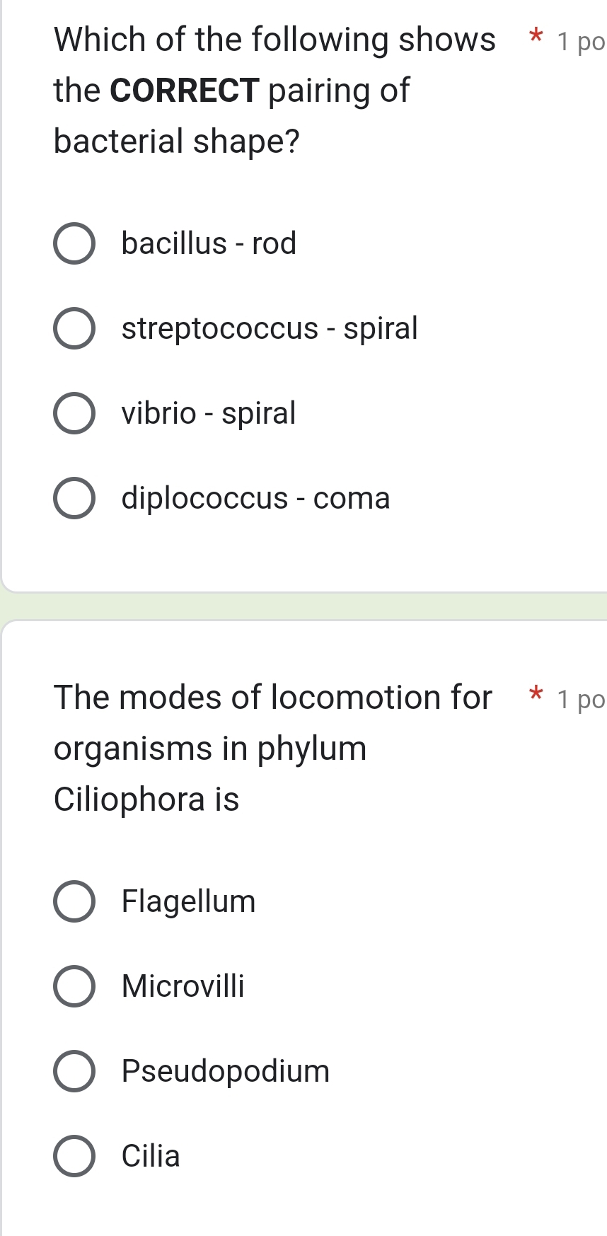 Which of the following shows * 1 po
the CORRECT pairing of
bacterial shape?
bacillus - rod
streptococcus - spiral
vibrio - spiral
diplococcus - coma
The modes of locomotion for * 1 po
organisms in phylum
Ciliophora is
Flagellum
Microvilli
Pseudopodium
Cilia