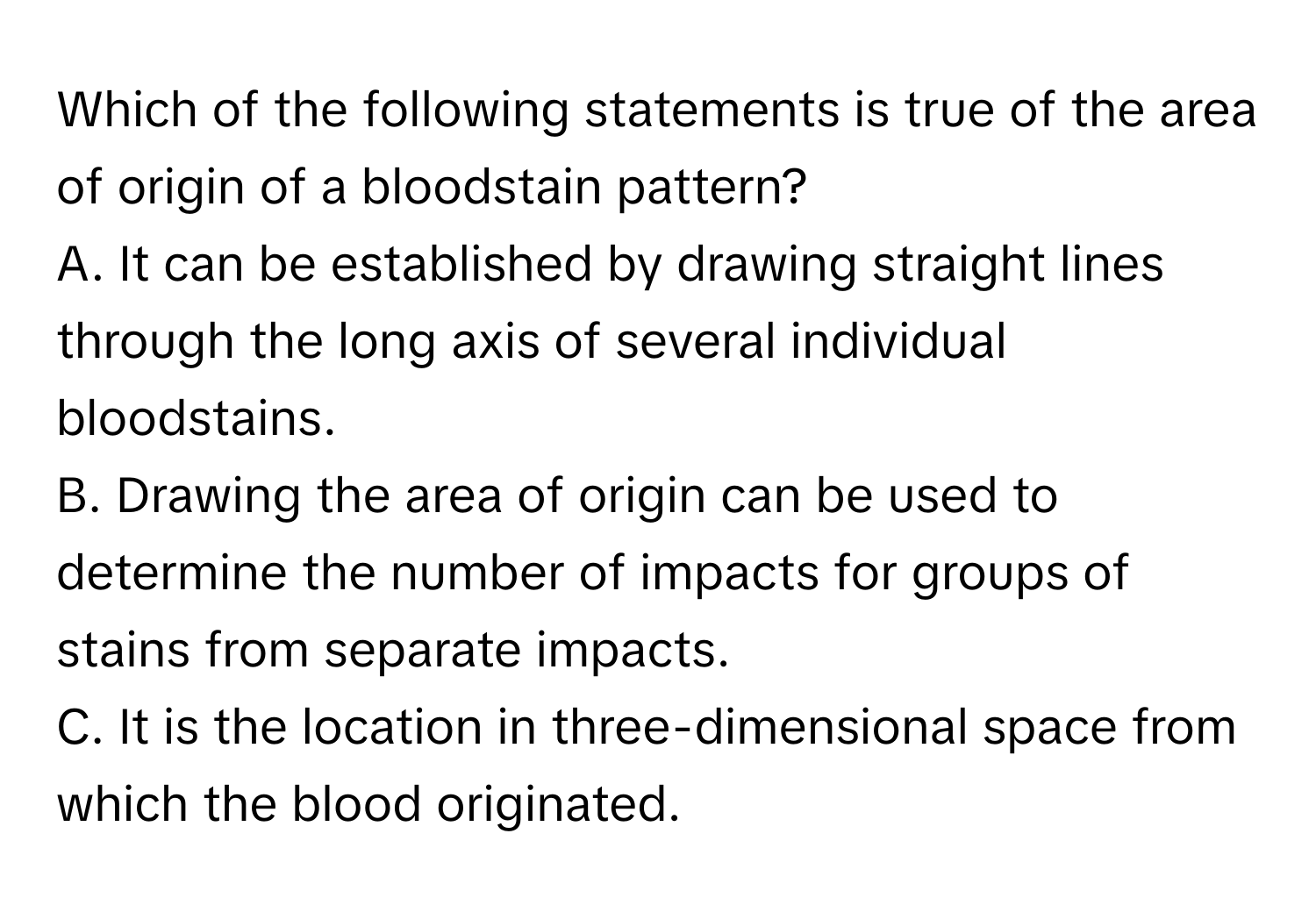 Which of the following statements is true of the area of origin of a bloodstain pattern?
A. It can be established by drawing straight lines through the long axis of several individual bloodstains.
B. Drawing the area of origin can be used to determine the number of impacts for groups of stains from separate impacts.
C. It is the location in three-dimensional space from which the blood originated.