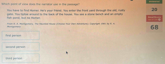 answered
Which point of view does the narrator use in the passage?
You have to find Homer. He's your friend. You enter the front yard through the old, rusty
20
gate. You tiptoe around to the back of the house. You see a stone bench and an empty
fish pond, but no Homer. out of 100 ① SmartScore
From R. A. Montgomery, The Haunted House (Choose Your Own Adventure). Copyright 1981 by R. A.
Montgomery
68
first person
second person
third person