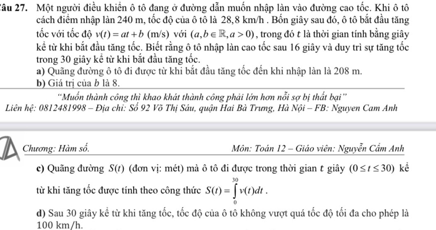 Một người điều khiển ô tô đang ở đường dẫn muốn nhập làn vào đường cao tốc. Khi ô tô 
cách điểm nhập làn 240 m, tốc độ của ô tô là 28,8 km/h. Bốn giây sau đó, ô tô bắt đầu tăng 
tốc với tốc độ v(t)=at+b (m/s) với (a,b∈ R,a>0) , trong đó t là thời gian tính bằng giây 
kể từ khi bắt đầu tăng tốc. Biết rằng ô tô nhập làn cao tốc sau 16 giây và duy trì sự tăng tốc 
trong 30 giây kể từ khi bắt đầu tăng tốc. 
a) Quãng đường ô tô đi được từ khi bắt đầu tăng tốc đến khi nhập làn là 208 m. 
b) Giá trị của b là 8. 
'Muốn thành công thì khao khát thành công phải lớn hơn nỗi sợ bị thất bại '' 
Liên hệ: 0812481998 - Địa chỉ: Số 92 Võ Thị Sáu, quận Hai Bà Trưng, Hà Nội - FB: Nguyen Cam Anh 
Chương: Hàm số. Môn: Toán 12 - Giáo viên: Nguyễn Cẩm Anh 
c) Quãng đường S(t) (đơn vị: mét) mà ô tô đi được trong thời gian t giây (0≤ t≤ 30) kể 
từ khi tăng tốc được tính theo công thức S(t)=∈tlimits _0^(30)v(t)dt. 
d) Sau 30 giây kể từ khi tăng tốc, tốc độ của ô tô không vượt quá tốc độ tối đa cho phép là
100 km/h.