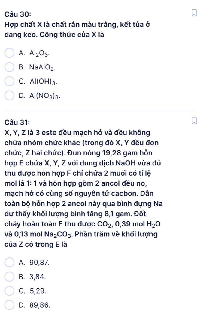 Hợp chất X là chất rắn màu trắng, kết tủa ở
dạng keo. Công thức của X là
A. Al_2O_3.
B. NaAlO_2.
C. Al(OH)_3.
D. Al(NO_3)_3. 
Câu 31:
X, Y, Z là 3 este đều mạch hở và đều không
chứa nhóm chức khác (trong đó X, Y đều đơn
chức, Z hai chức). Đun nóng 19, 28 gam hỗn
hợp E chứa X, Y, Z với dung dịch NaOH vừa đủ
thu được hỗn hợp F chỉ chứa 2 muối có tỉ lệ
mol là 1: 1 và hỗn hợp gồm 2 ancol đều no,
mạch hở có cùng số nguyên tử cacbon. Dẫn
toàn bộ hỗn hợp 2 ancol này qua bình đựng Na
dư thấy khối lượng bình tăng 8, 1 gam. Đốt
cháy hoàn toàn F thu được CO_2 , 0, 39 mol H_2O
và 0,13 mol Na_2CO_3. Phần trăm về khối lượng
của Z có trong E là
A. 90, 87.
B. 3, 84.
C. 5, 29.
D. 89, 86.