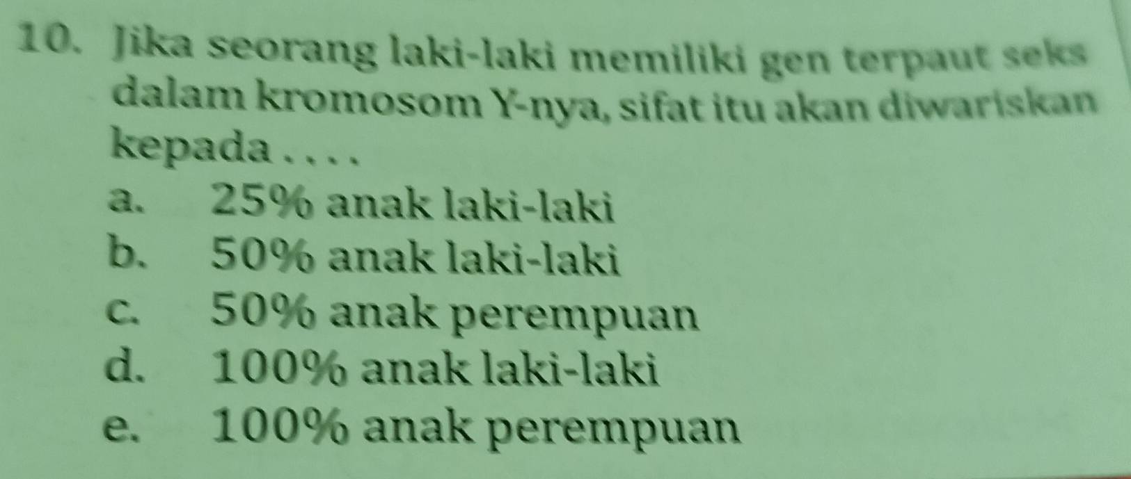 Jika seorang laki-laki memiliki gen terpaut seks
dalam kromosom Y -nya, sifat itu akan diwariskan
kepada . . . .
a. 25% anak laki-laki
b. 50% anak laki-laki
c. 50% anak perempuan
d. 100% anak laki-laki
e. 100% anak perempuan