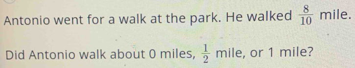 Antonio went for a walk at the park. He walked  8/10  mile. 
Did Antonio walk about 0 miles,  1/2  mile, or 1 mile?