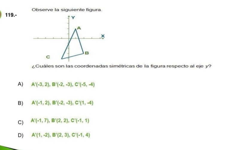 Observe la siguiente figura.
119.-
¿Cuáles son las coordenadas simétricas de la figura respecto al eje y?
A) A'(-3,2), B'(-2,-3), C'(-5,-4)
B) A'(-1,2), B'(-2,-3), C'(1,-4)
C) A'(-1,7), B'(2,2), C'(-1,1)
D) A'(1,-2), B'(2,3), C'(-1,4)