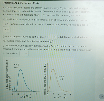 Shielding and penetration effects
In a many-electron species, the effective nuclear charge (Z_eft) experienced by a given
electron depends on how it is shielded from the full nuclear charge by other electrons.
and how its own orbital shape allows it to penetrate the screening electrons.
(a) In a Li atom, an ellectron in a 1s orbital feels an effective nuclear charge close to
3 φ whereas an electron in a 2s orbital feels an effective nuclear charge close to
1 ‡
(b) Based on your answer to part (a) above, a orbital is better shielded from the
full nuclear charge and thus lies higher in energy.
(c) Study the radial probability distributions for 2s vs. 2p orbitals below. Locate the
maxima (highest point) in these curves: In which case is the most probable radius closer
to the nucleus?
?