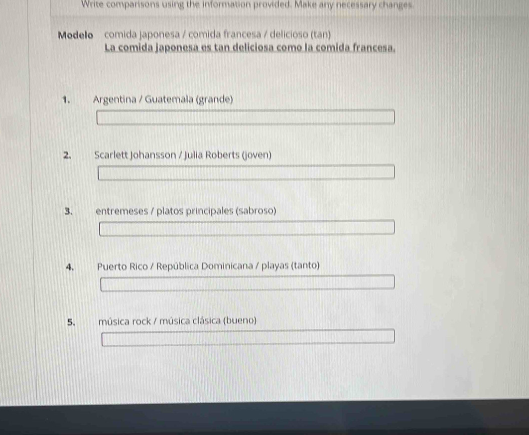 Write comparisons using the information provided. Make any necessary changes. 
Modelo comida japonesa / comida francesa / delicioso (tan) 
La comida japonesa es tan deliciosa como la comida francesa. 
1. Argentina / Guatemala (grande) 
2. Scarlett Johansson / Julia Roberts (joven) 
3. entremeses / platos principales (sabroso) 
4. Puerto Rico / República Dominicana / playas (tanto) 
5. música rock / música clásica (bueno)