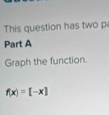 This question has two pa 
Part A 
Graph the function.
f(x)=[-x]