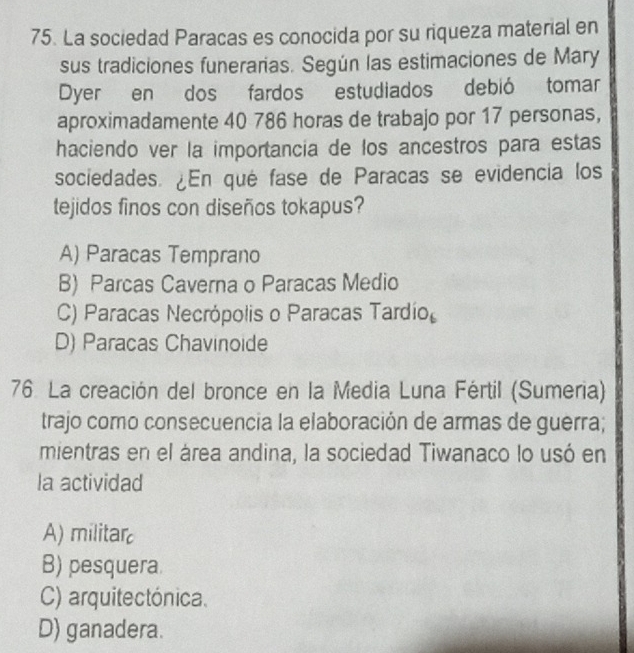 La sociedad Paracas es conocida por su riqueza material en
sus tradiciones funerarias. Según las estimaciones de Mary
Dyer en dos fardos estudiados debió tomar
aproximadamente 40 786 horas de trabajo por 17 personas,
haciendo ver la importancia de los ancestros para estas
sociedades. ¿En qué fase de Paracas se evidencia los
tejidos finos con diseños tokapus?
A) Paracas Temprano
B) Parcas Caverna o Paracas Medio
C) Paracas Necrópolis o Paracas Tardío
D) Paracas Chavinoide
76 La creación del bronce en la Media Luna Fértil (Sumeria)
trajo como consecuencia la elaboración de armas de guerra;
mientras en el área andina, la sociedad Tiwanaco lo usó en
la actividad
A) militar
B) pesquera.
C) arquitectónica.
D) ganadera.