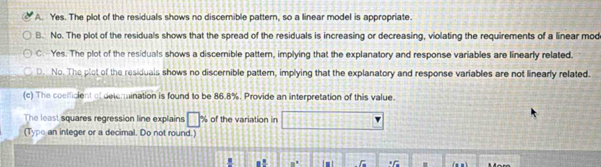 A. Yes. The plot of the residuals shows no discernible pattern, so a linear model is appropriate.
B. No. The plot of the residuals shows that the spread of the residuals is increasing or decreasing, violating the requirements of a linear mod
C. Yes. The plot of the residuals shows a discerible pattern, implying that the explanatory and response variables are linearly related.
D. No. The plot of the residuals shows no discernible pattern, implying that the explanatory and response variables are not linearly related.
(c) The coefficient of determination is found to be 86.8%. Provide an interpretation of this value.
The least squares regression line explains □ % of the variation in 12 □ ve
(Type an integer or a decimal. Do not round.)
□  □ /□  
_ T_ ^circ C