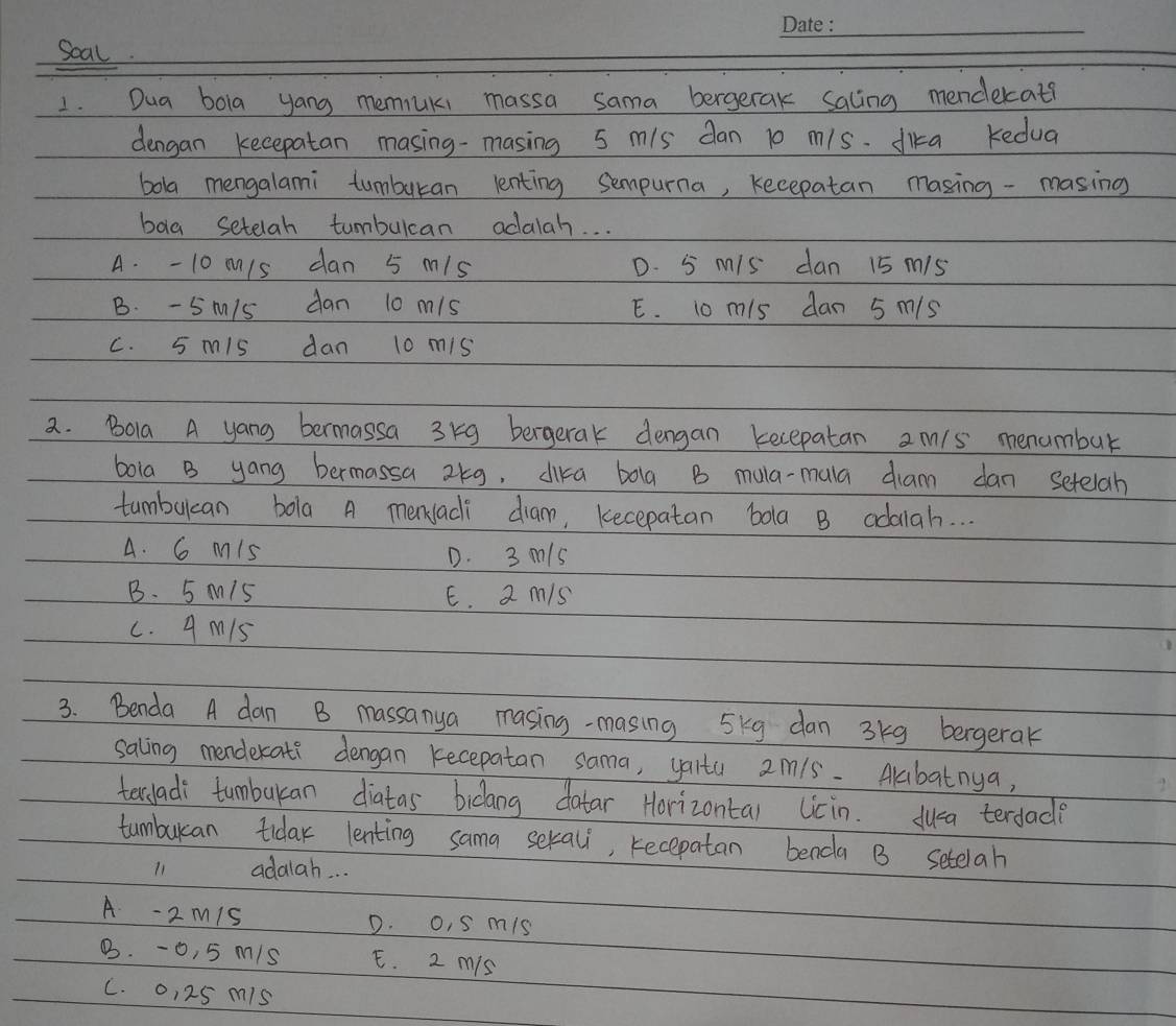 Soal.
1. Dua bola yong memuki massa sama bergerak Saling menderat?
dengan kecepatan masing-masing 5 m/s dan 10 m/s. dika Kedua
boa mengalami tumburan lenting sempurna, kecepatan masing -masing
bag setelah tumbulcan adalah. . .
A. - 10 m/s dan 5 m/s D. 5 M/s dan 15 m/s
B. - Sm/s dan 10 m/s E. 10 m/s dan 5 m/s
c. 5 mis dan 10 mis
2. Bola A yang bermassa 3kg bergerak dengan kecepatan am/s menumbur
bola B yang bermassa 2kg, dika bolg B mula-mala diam dan setelah
tumbukcan bola A menadi diam, kecepatan bola B adalah. . .
A. 6 Mis D. 3 m/s
B. 5 M15 E. 2 m/s
c. 9 M15
3. Benda A dan B massanya masing-masing 5kg dan 3kg bergerak
saling menderati dengan kecepatan sama, yalta 2m1s. Akbatnya,
terladi tumbukan diatas bicang datar Horizontal Licin. dua terdade
tumbuan tidar lenting sama sekal, recepatan benda B Setelah
11 adalah. . .
A -2 m1s D. o, S mis
B. -0, 5 m/s E. 2 mis
C. 0, 25 mis
