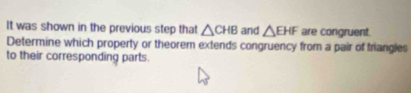 It was shown in the previous step that △ CHB and △ EHF are congruent. 
Determine which property or theorem extends congruency from a pair of triangles 
to their corresponding parts.