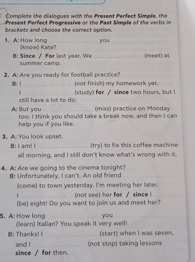 Complete the dialogues with the Present Perfect Simple, the 
Present Perfect Progressive or the Past Simple of the verbs in 
brackets and choose the correct option. 
1. A: How long _you_ 
(know) Kate? 
B: Since / For last year. We _(meet) at 
summer camp. 
2. A: Are you ready for football practice? 
B: Ⅰ _(not finish) my homework yet. 
| _(study) for / since two hours, but I 
still have a lot to do. 
A: But you _(miss) practice on Monday 
too. I think you should take a break now, and then I can 
help you if you like. 
3. A: You look upset. 
B: I am! I _(try) to fix this coffee machine 
all morning, and I still don’t know what’s wrong with it. 
4. A: Are we going to the cinema tonight? 
B: Unfortunately, I can’t. An old friend_ 
(come) to town yesterday. I'm meeting her later. 
|_ (not see) her for / since I_ 
(be) eight! Do you want to join us and meet her? 
5. A: How long _you_ 
(learn) Italian? You speak it very well! 
B: Thanks! I_ (start) when I was seven, 
and I_ (not stop) taking lessons 
since / for then.