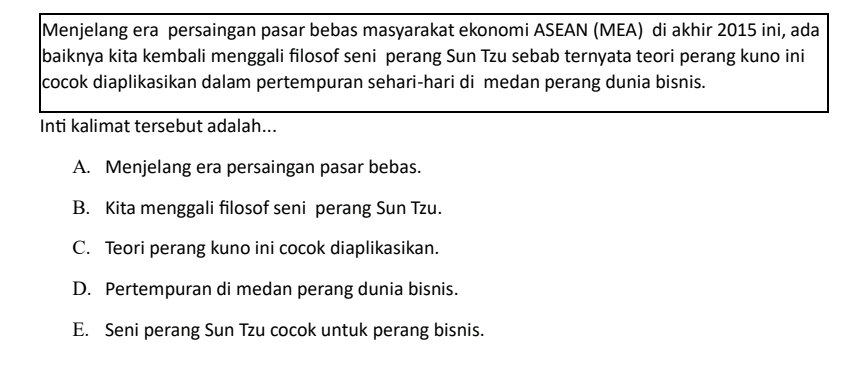 Menjelang era persaingan pasar bebas masyarakat ekonomi ASEAN (MEA) di akhir 2015 ini, ada
baiknya kita kembali menggali filosof seni perang Sun Tzu sebab ternyata teori perang kuno ini
cocok diaplikasikan dalam pertempuran sehari-hari di medan perang dunia bisnis.
Inti kalimat tersebut adalah...
A. Menjelang era persaingan pasar bebas.
B. Kita menggali filosof seni perang Sun Tzu.
C. Teori perang kuno ini cocok diaplikasikan.
D. Pertempuran di medan perang dunia bisnis.
E. Seni perang Sun Tzu cocok untuk perang bisnis.